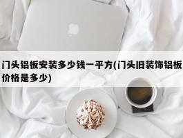 门头铝板安装多少钱一平方(门头旧装饰铝板价格是多少)