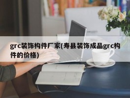 grc装饰构件厂家(寿县装饰成品grc构件的价格)