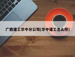 广西建工华中分公司(华中建工怎么样)