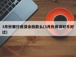 3月份银行房贷会放款么(3月份房贷好不好过)