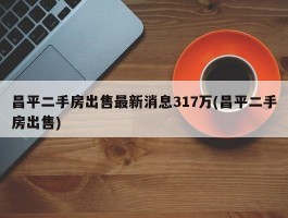 昌平二手房出售最新消息317万(昌平二手房出售)