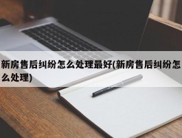 新房售后纠纷怎么处理最好(新房售后纠纷怎么处理)