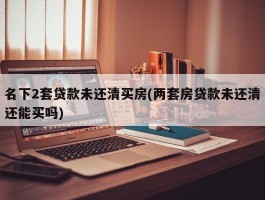 名下2套贷款未还清买房(两套房贷款未还清还能买吗)