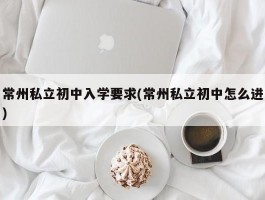 常州私立初中入学要求(常州私立初中怎么进)