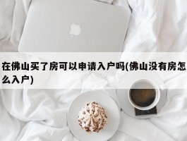 在佛山买了房可以申请入户吗(佛山没有房怎么入户)