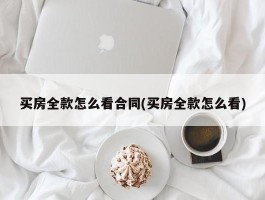 买房全款怎么看合同(买房全款怎么看)