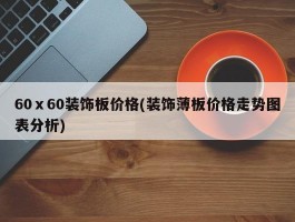 60ⅹ60装饰板价格(装饰薄板价格走势图表分析)