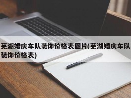 芜湖婚庆车队装饰价格表图片(芜湖婚庆车队装饰价格表)