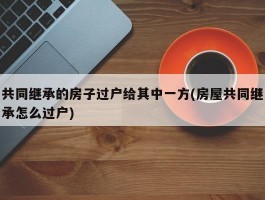 共同继承的房子过户给其中一方(房屋共同继承怎么过户)