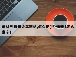 闲林到杭州火车南站,怎么走(杭州闲林怎么坐车)