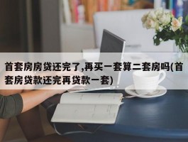 首套房房贷还完了,再买一套算二套房吗(首套房贷款还完再贷款一套)