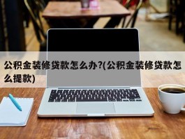 公积金装修贷款怎么办?(公积金装修贷款怎么提款)