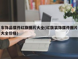 车饰品摆件红旗图片大全(红旗装饰摆件图片大全价格)