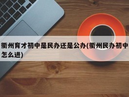 衢州育才初中是民办还是公办(衢州民办初中怎么进)