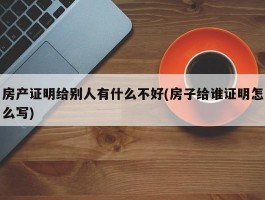 房产证明给别人有什么不好(房子给谁证明怎么写)