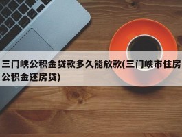 三门峡公积金贷款多久能放款(三门峡市住房公积金还房贷)