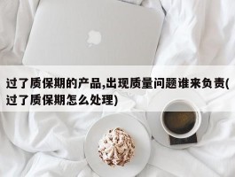 过了质保期的产品,出现质量问题谁来负责(过了质保期怎么处理)