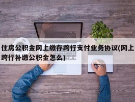 住房公积金网上缴存跨行支付业务协议(网上跨行补缴公积金怎么)