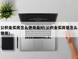 公积金买房怎么使用最好(公积金买房是怎么使用)