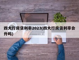 四大行房贷利率2023(四大行房贷利率会升吗)