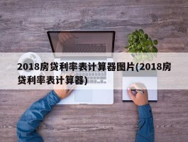 2018房贷利率表计算器图片(2018房贷利率表计算器)