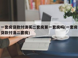 一套房贷款付清买二套房算一套房吗(一套房贷款付清二套房)