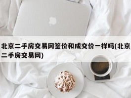 北京二手房交易网签价和成交价一样吗(北京二手房交易网)