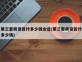 第三套房贷首付多少钱合适(第三套房贷首付多少钱)