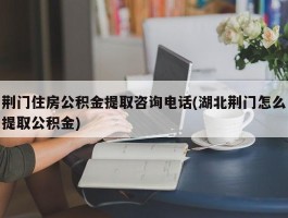 荆门住房公积金提取咨询电话(湖北荆门怎么提取公积金)