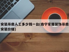 安装吊扇人工多少钱一台(南宁家居装饰吊扇安装价格)