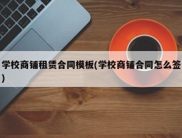 学校商铺租赁合同模板(学校商铺合同怎么签)