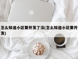 怎么知道小区要开发了没(怎么知道小区要开发)