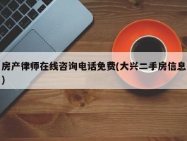 房产律师在线咨询电话免费(大兴二手房信息)