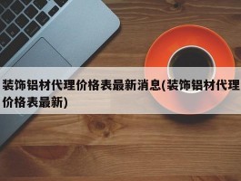 装饰铝材代理价格表最新消息(装饰铝材代理价格表最新)