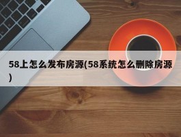 58上怎么发布房源(58系统怎么删除房源)