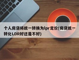 个人房贷将统一转换为lpr定价(房贷统一转化LDR好还是不好)