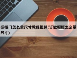 橱柜门怎么量尺寸教程视频(订做橱柜怎么量尺寸)