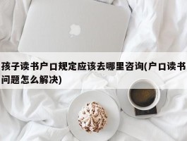 孩子读书户口规定应该去哪里咨询(户口读书问题怎么解决)