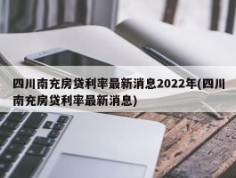 四川南充房贷利率最新消息2022年(四川南充房贷利率最新消息)