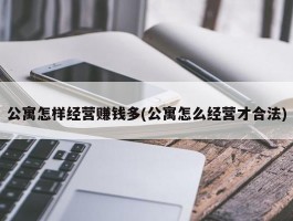 公寓怎样经营赚钱多(公寓怎么经营才合法)