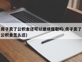 房子卖了公积金还可以继续提取吗(房子卖了公积金怎么还)