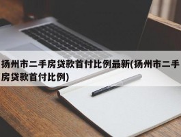 扬州市二手房贷款首付比例最新(扬州市二手房贷款首付比例)