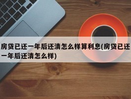 房贷已还一年后还清怎么样算利息(房贷已还一年后还清怎么样)