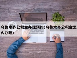 乌鲁木齐公积金办理预约(乌鲁木齐公积金怎么办理)