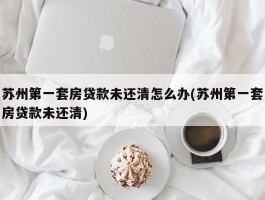 苏州第一套房贷款未还清怎么办(苏州第一套房贷款未还清)