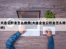 大连公积金怎么缴费(大连企业公积金怎么缴纳)