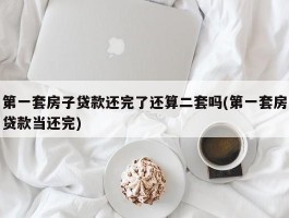 第一套房子贷款还完了还算二套吗(第一套房贷款当还完)